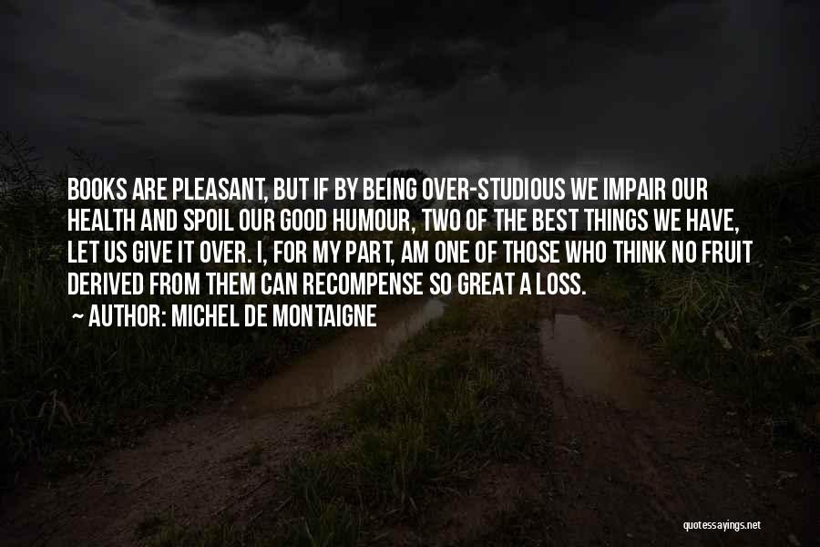 Michel De Montaigne Quotes: Books Are Pleasant, But If By Being Over-studious We Impair Our Health And Spoil Our Good Humour, Two Of The