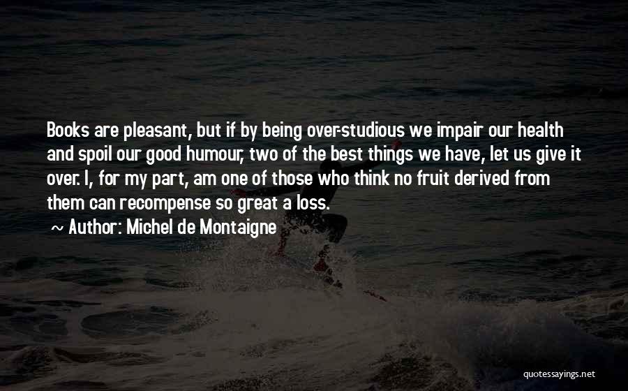 Michel De Montaigne Quotes: Books Are Pleasant, But If By Being Over-studious We Impair Our Health And Spoil Our Good Humour, Two Of The