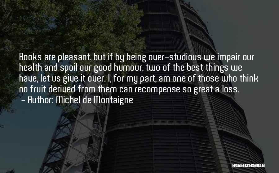 Michel De Montaigne Quotes: Books Are Pleasant, But If By Being Over-studious We Impair Our Health And Spoil Our Good Humour, Two Of The