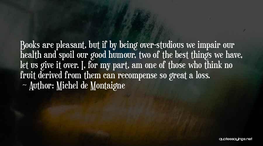 Michel De Montaigne Quotes: Books Are Pleasant, But If By Being Over-studious We Impair Our Health And Spoil Our Good Humour, Two Of The