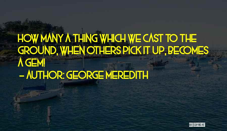 George Meredith Quotes: How Many A Thing Which We Cast To The Ground, When Others Pick It Up, Becomes A Gem!