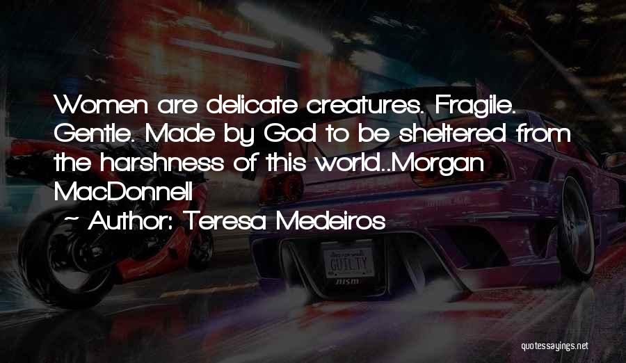 Teresa Medeiros Quotes: Women Are Delicate Creatures. Fragile. Gentle. Made By God To Be Sheltered From The Harshness Of This World..morgan Macdonnell