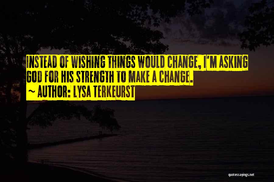 Lysa TerKeurst Quotes: Instead Of Wishing Things Would Change, I'm Asking God For His Strength To Make A Change.