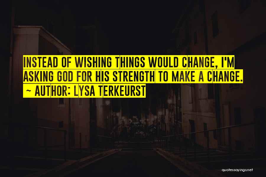 Lysa TerKeurst Quotes: Instead Of Wishing Things Would Change, I'm Asking God For His Strength To Make A Change.