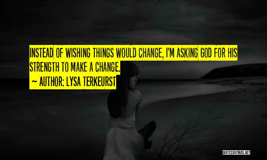 Lysa TerKeurst Quotes: Instead Of Wishing Things Would Change, I'm Asking God For His Strength To Make A Change.