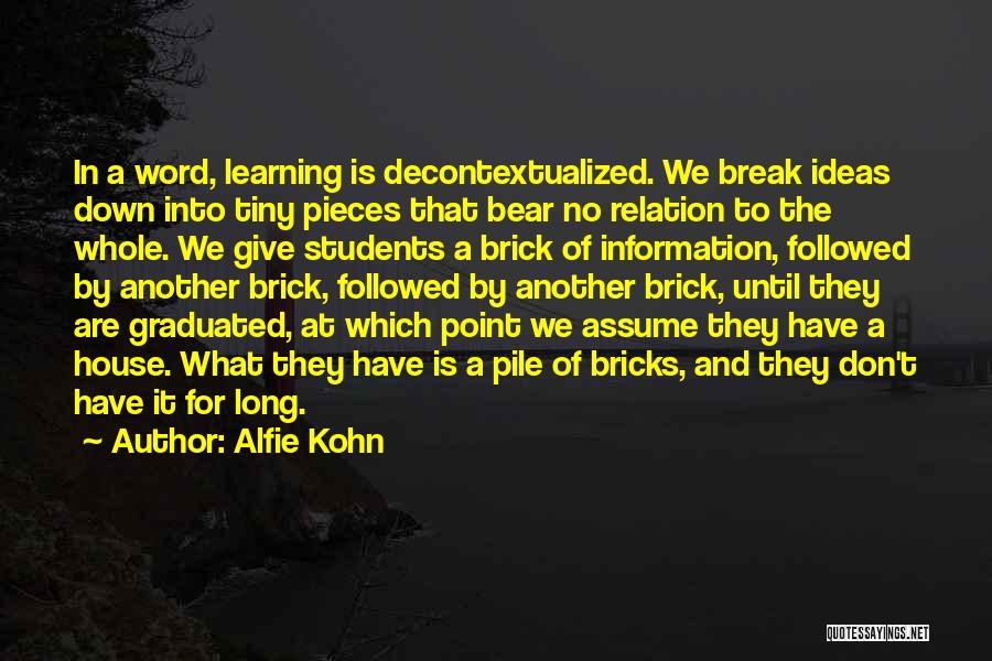 Alfie Kohn Quotes: In A Word, Learning Is Decontextualized. We Break Ideas Down Into Tiny Pieces That Bear No Relation To The Whole.