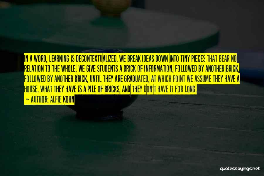 Alfie Kohn Quotes: In A Word, Learning Is Decontextualized. We Break Ideas Down Into Tiny Pieces That Bear No Relation To The Whole.