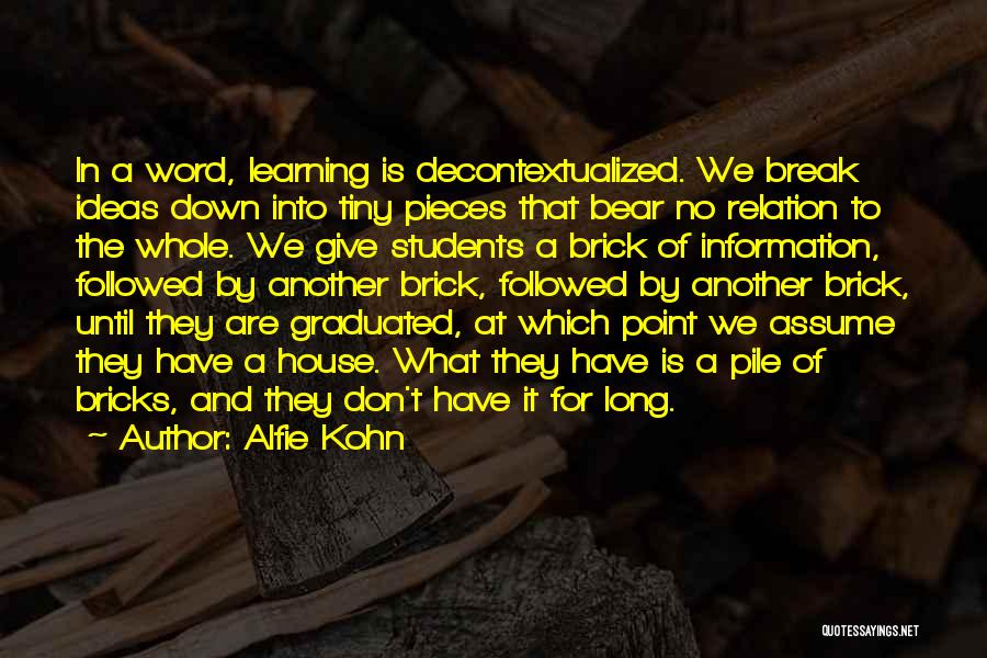 Alfie Kohn Quotes: In A Word, Learning Is Decontextualized. We Break Ideas Down Into Tiny Pieces That Bear No Relation To The Whole.