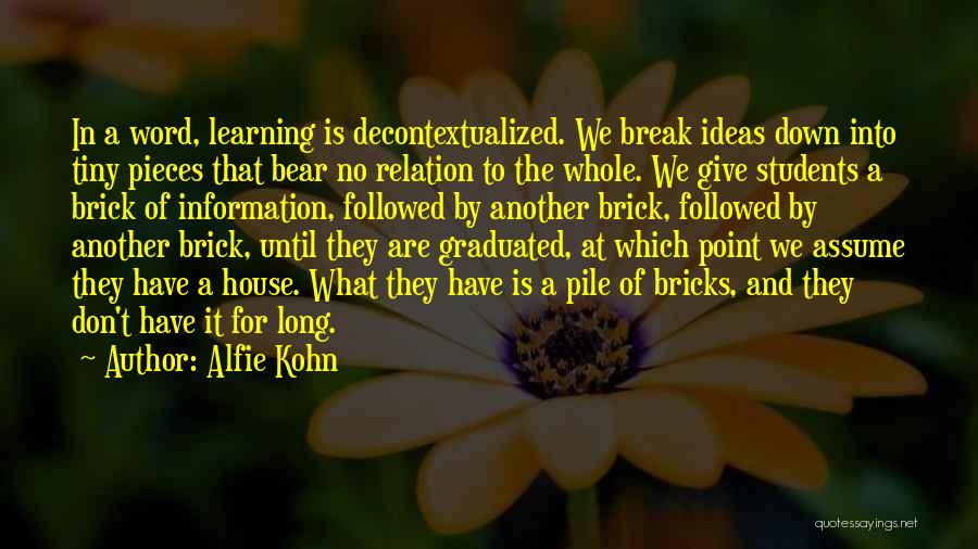 Alfie Kohn Quotes: In A Word, Learning Is Decontextualized. We Break Ideas Down Into Tiny Pieces That Bear No Relation To The Whole.
