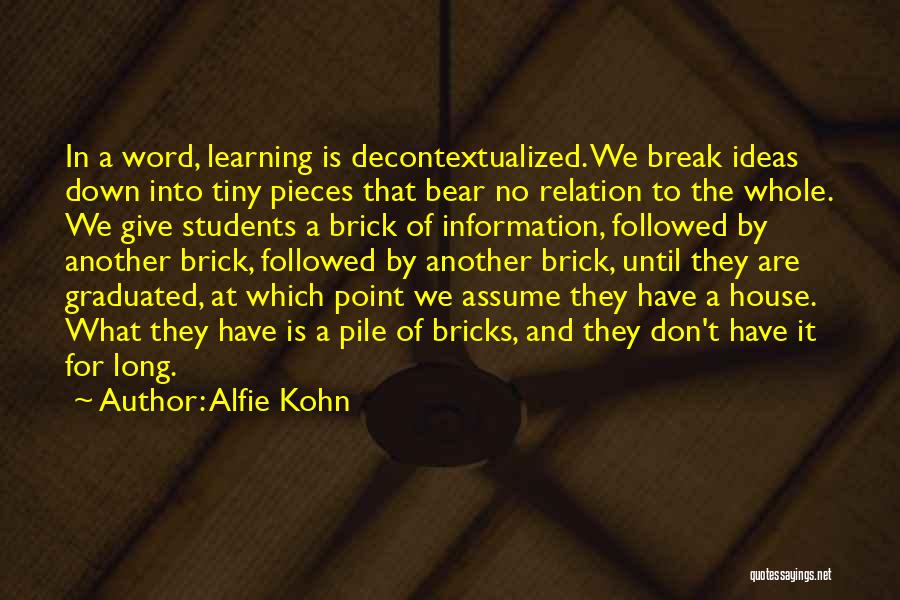 Alfie Kohn Quotes: In A Word, Learning Is Decontextualized. We Break Ideas Down Into Tiny Pieces That Bear No Relation To The Whole.