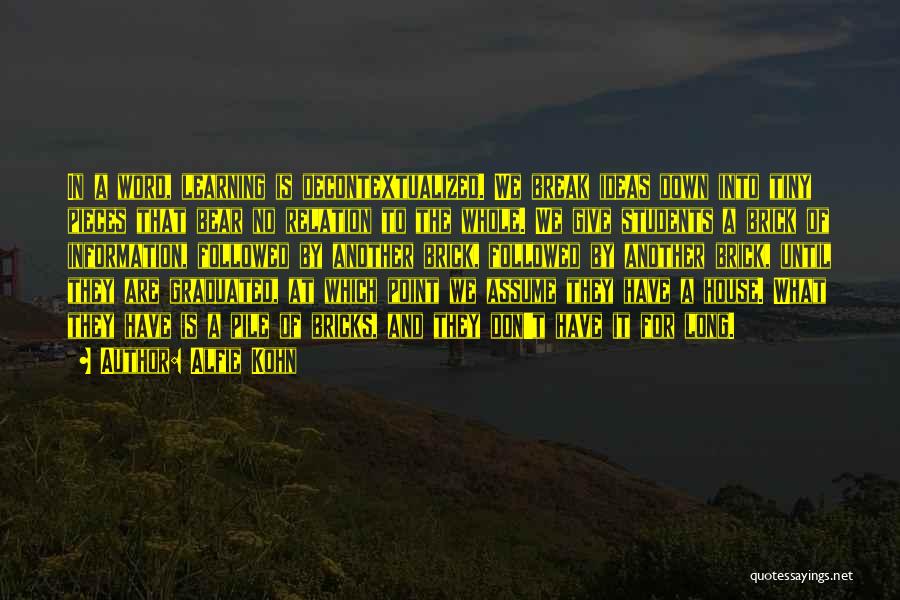 Alfie Kohn Quotes: In A Word, Learning Is Decontextualized. We Break Ideas Down Into Tiny Pieces That Bear No Relation To The Whole.