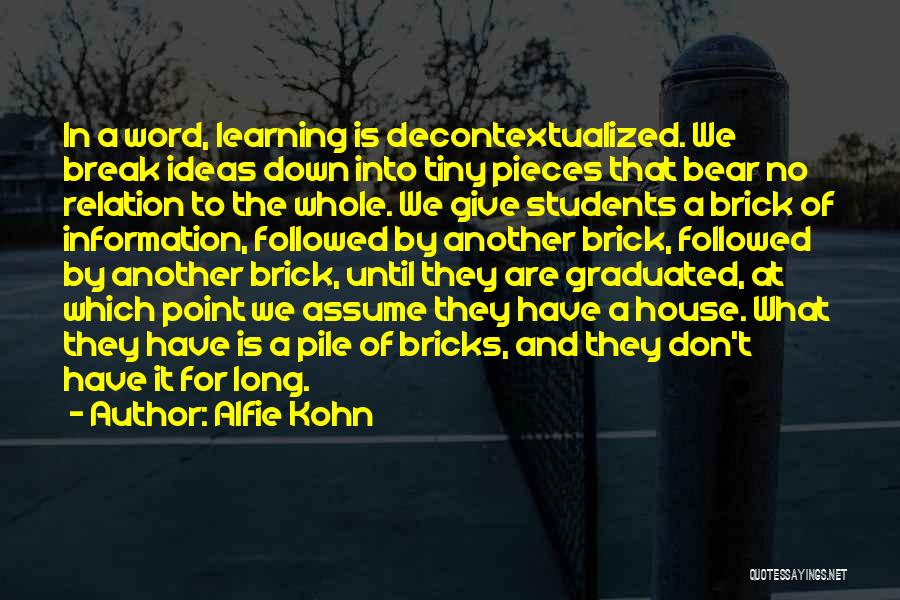 Alfie Kohn Quotes: In A Word, Learning Is Decontextualized. We Break Ideas Down Into Tiny Pieces That Bear No Relation To The Whole.