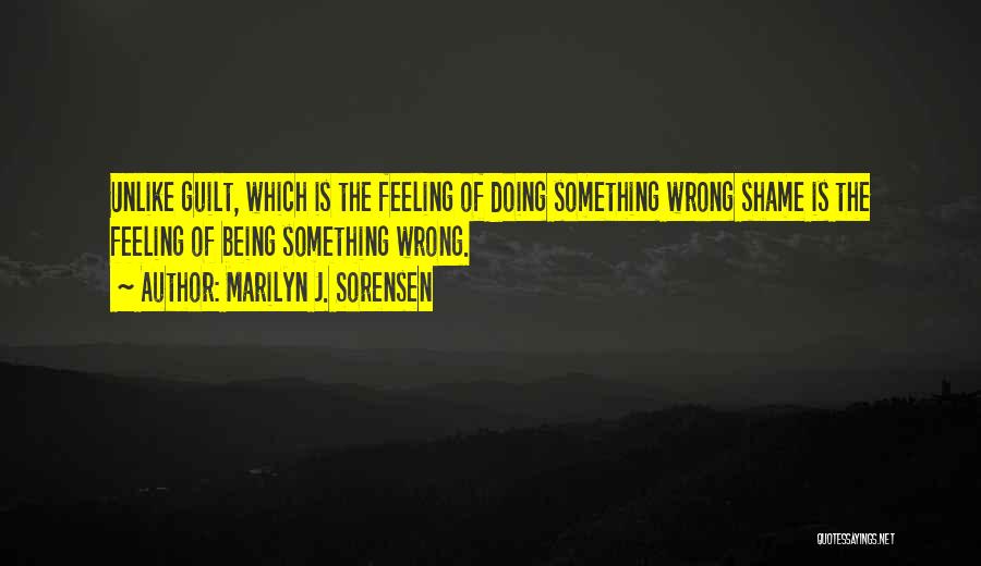 Marilyn J. Sorensen Quotes: Unlike Guilt, Which Is The Feeling Of Doing Something Wrong Shame Is The Feeling Of Being Something Wrong.