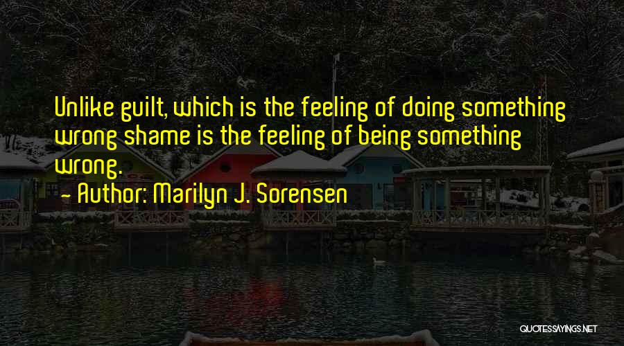 Marilyn J. Sorensen Quotes: Unlike Guilt, Which Is The Feeling Of Doing Something Wrong Shame Is The Feeling Of Being Something Wrong.