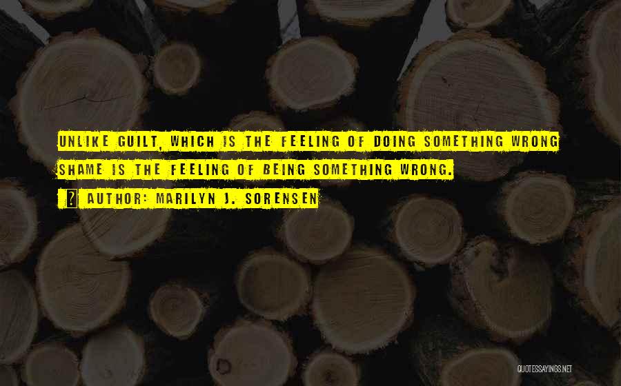 Marilyn J. Sorensen Quotes: Unlike Guilt, Which Is The Feeling Of Doing Something Wrong Shame Is The Feeling Of Being Something Wrong.