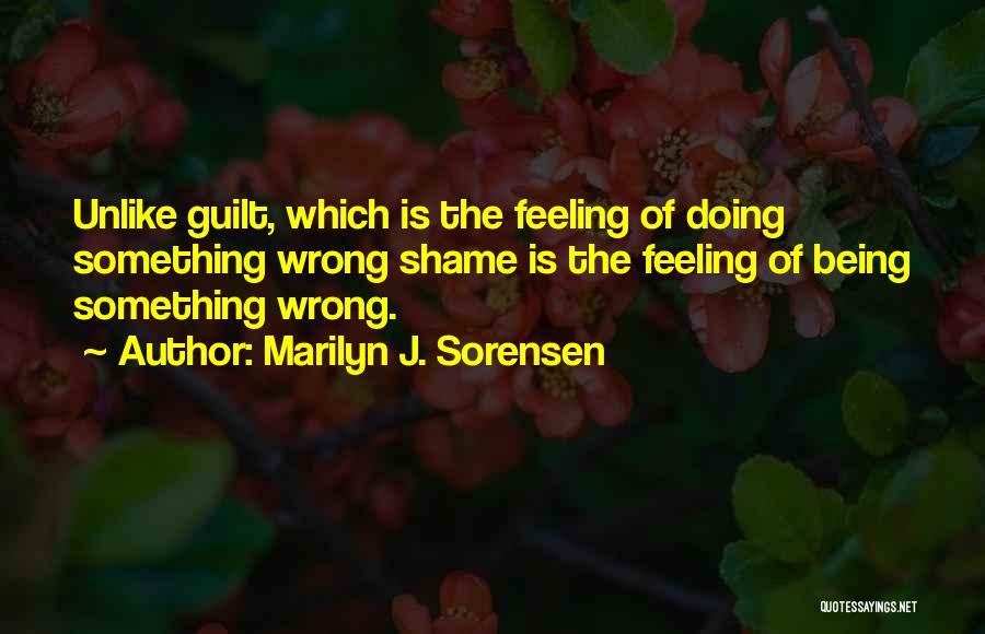 Marilyn J. Sorensen Quotes: Unlike Guilt, Which Is The Feeling Of Doing Something Wrong Shame Is The Feeling Of Being Something Wrong.