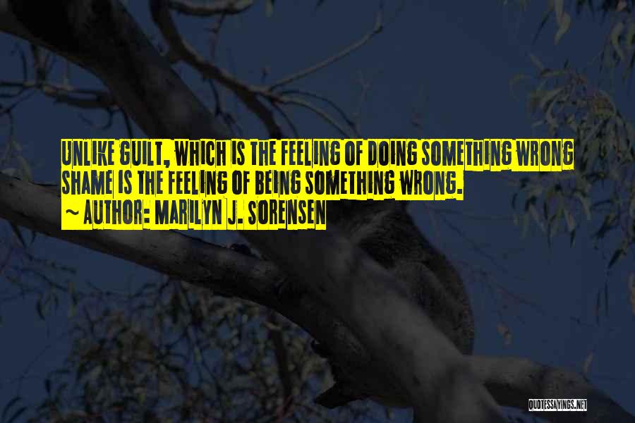 Marilyn J. Sorensen Quotes: Unlike Guilt, Which Is The Feeling Of Doing Something Wrong Shame Is The Feeling Of Being Something Wrong.