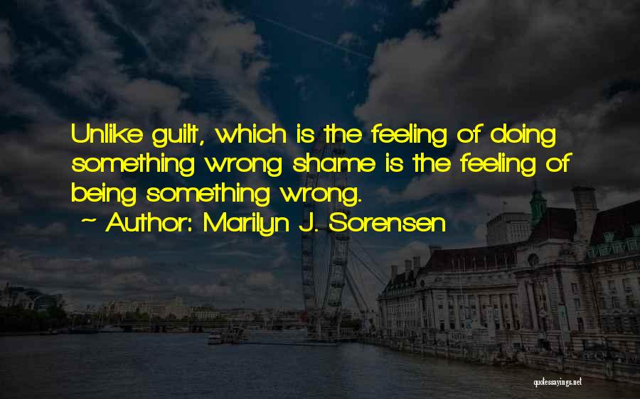 Marilyn J. Sorensen Quotes: Unlike Guilt, Which Is The Feeling Of Doing Something Wrong Shame Is The Feeling Of Being Something Wrong.