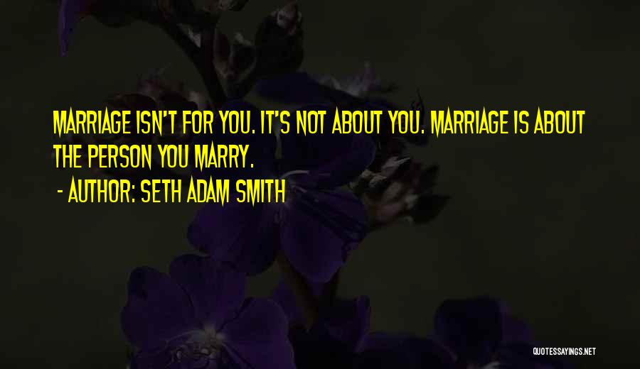 Seth Adam Smith Quotes: Marriage Isn't For You. It's Not About You. Marriage Is About The Person You Marry.