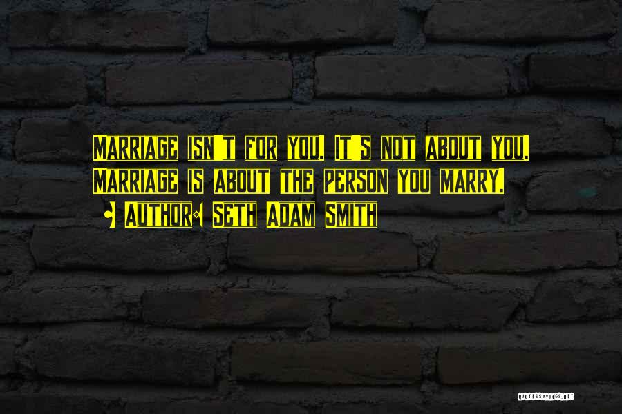 Seth Adam Smith Quotes: Marriage Isn't For You. It's Not About You. Marriage Is About The Person You Marry.