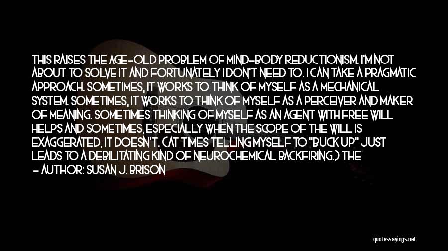 Susan J. Brison Quotes: This Raises The Age-old Problem Of Mind-body Reductionism. I'm Not About To Solve It And Fortunately I Don't Need To.