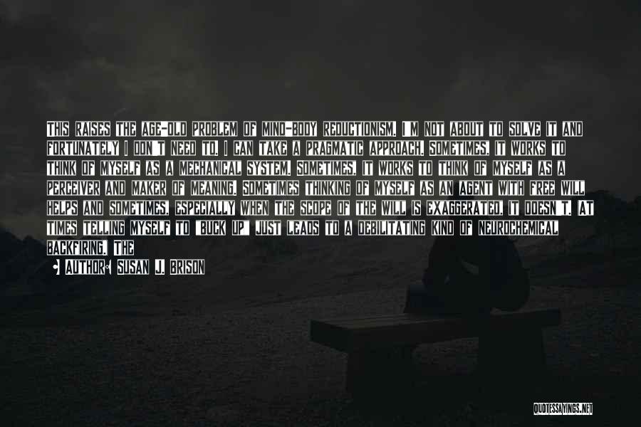 Susan J. Brison Quotes: This Raises The Age-old Problem Of Mind-body Reductionism. I'm Not About To Solve It And Fortunately I Don't Need To.