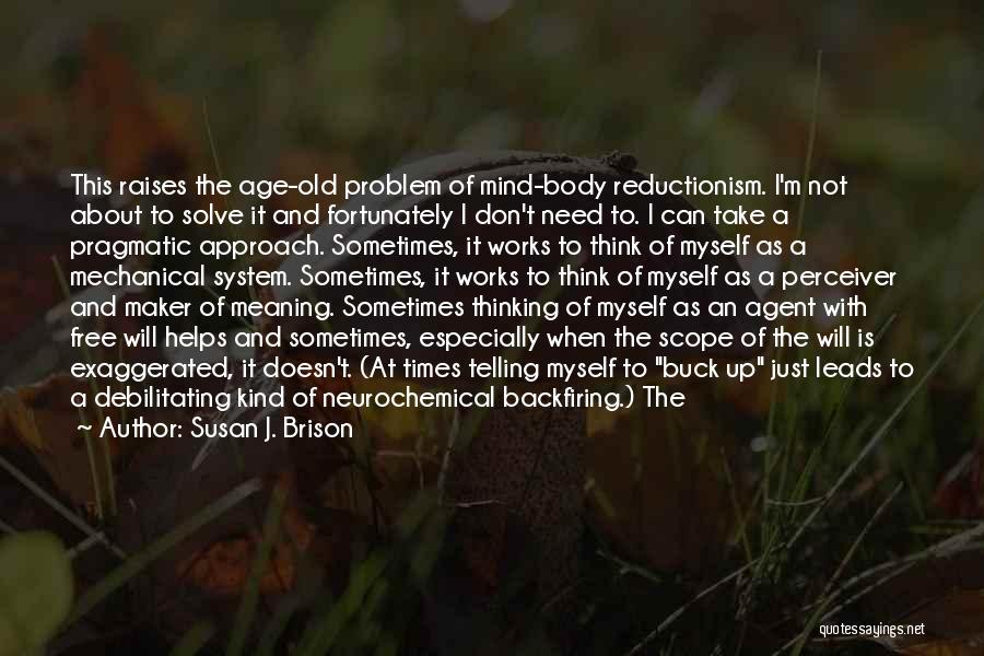 Susan J. Brison Quotes: This Raises The Age-old Problem Of Mind-body Reductionism. I'm Not About To Solve It And Fortunately I Don't Need To.