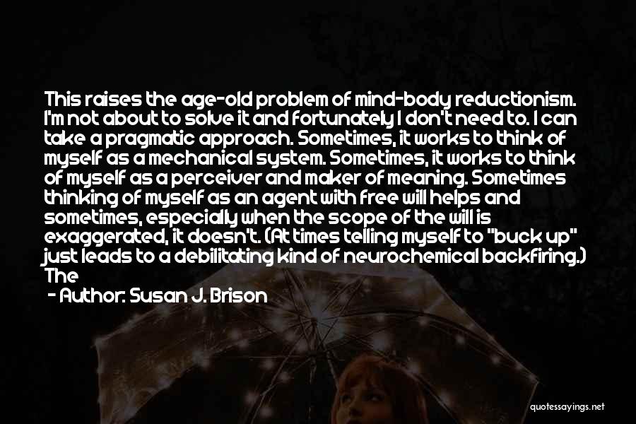 Susan J. Brison Quotes: This Raises The Age-old Problem Of Mind-body Reductionism. I'm Not About To Solve It And Fortunately I Don't Need To.