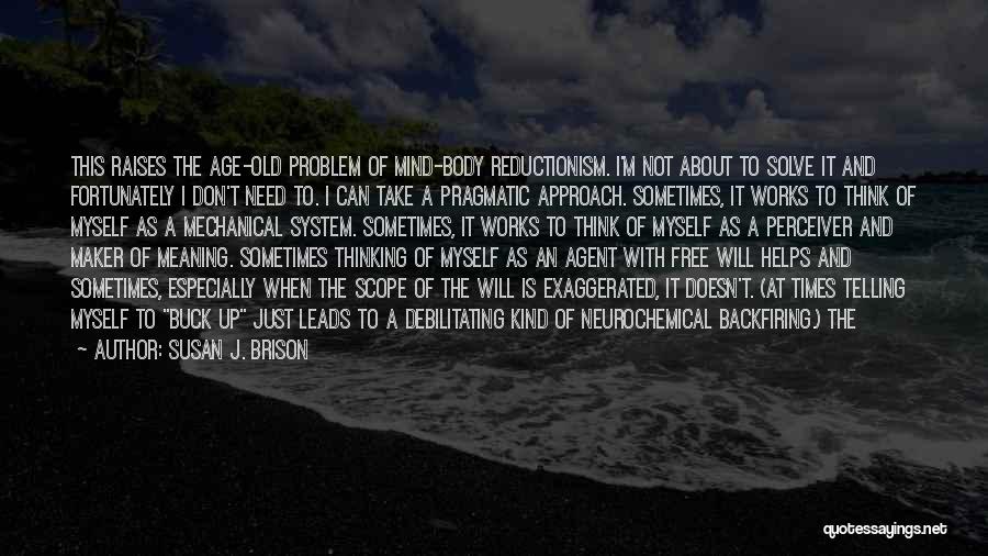 Susan J. Brison Quotes: This Raises The Age-old Problem Of Mind-body Reductionism. I'm Not About To Solve It And Fortunately I Don't Need To.