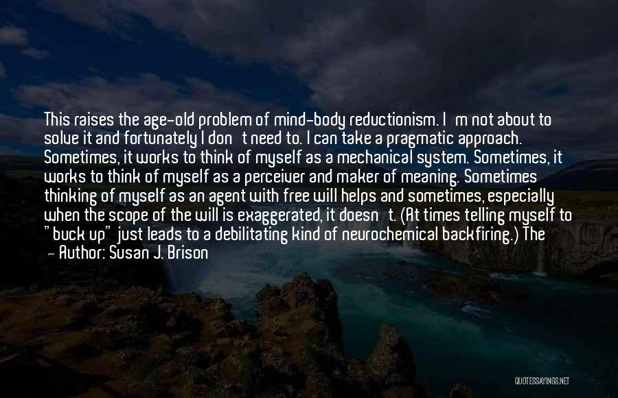 Susan J. Brison Quotes: This Raises The Age-old Problem Of Mind-body Reductionism. I'm Not About To Solve It And Fortunately I Don't Need To.