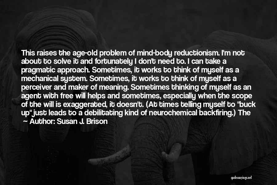 Susan J. Brison Quotes: This Raises The Age-old Problem Of Mind-body Reductionism. I'm Not About To Solve It And Fortunately I Don't Need To.