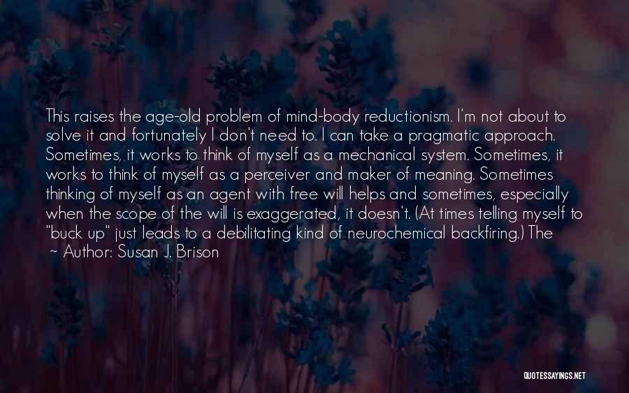 Susan J. Brison Quotes: This Raises The Age-old Problem Of Mind-body Reductionism. I'm Not About To Solve It And Fortunately I Don't Need To.