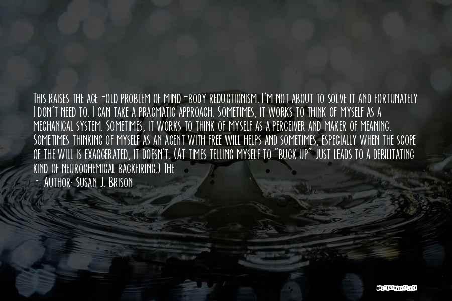 Susan J. Brison Quotes: This Raises The Age-old Problem Of Mind-body Reductionism. I'm Not About To Solve It And Fortunately I Don't Need To.