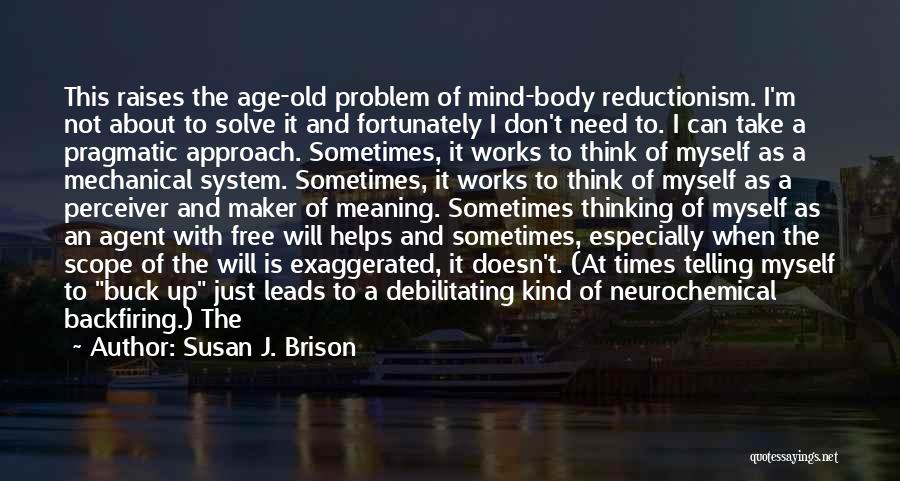 Susan J. Brison Quotes: This Raises The Age-old Problem Of Mind-body Reductionism. I'm Not About To Solve It And Fortunately I Don't Need To.