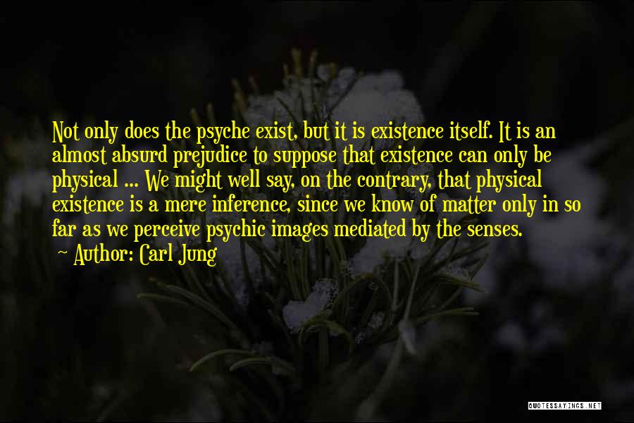 Carl Jung Quotes: Not Only Does The Psyche Exist, But It Is Existence Itself. It Is An Almost Absurd Prejudice To Suppose That