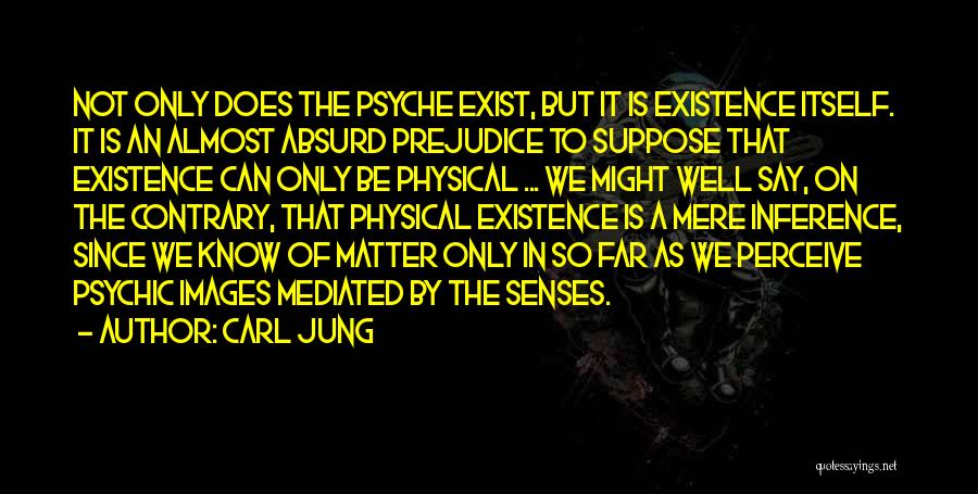 Carl Jung Quotes: Not Only Does The Psyche Exist, But It Is Existence Itself. It Is An Almost Absurd Prejudice To Suppose That