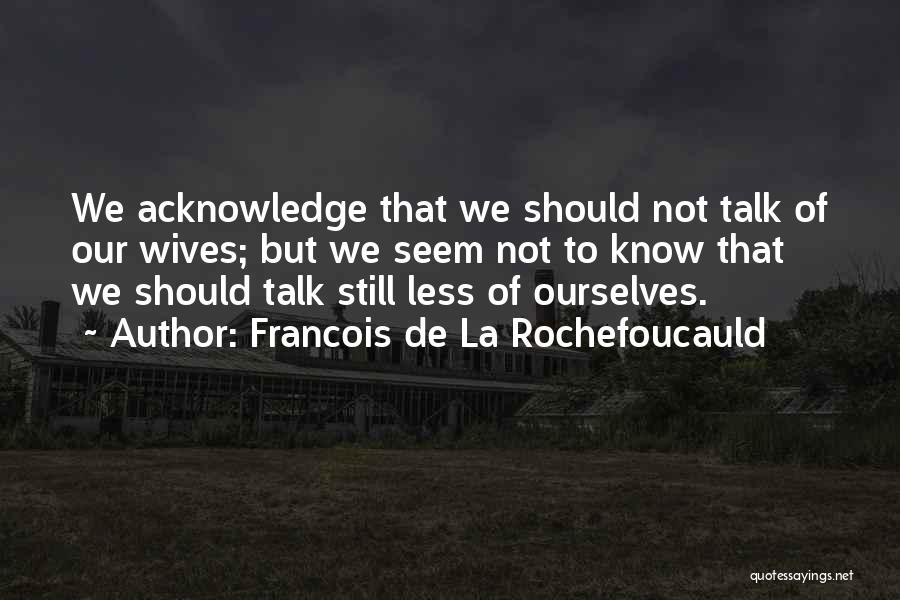 Francois De La Rochefoucauld Quotes: We Acknowledge That We Should Not Talk Of Our Wives; But We Seem Not To Know That We Should Talk