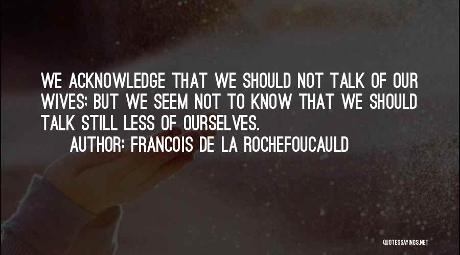 Francois De La Rochefoucauld Quotes: We Acknowledge That We Should Not Talk Of Our Wives; But We Seem Not To Know That We Should Talk