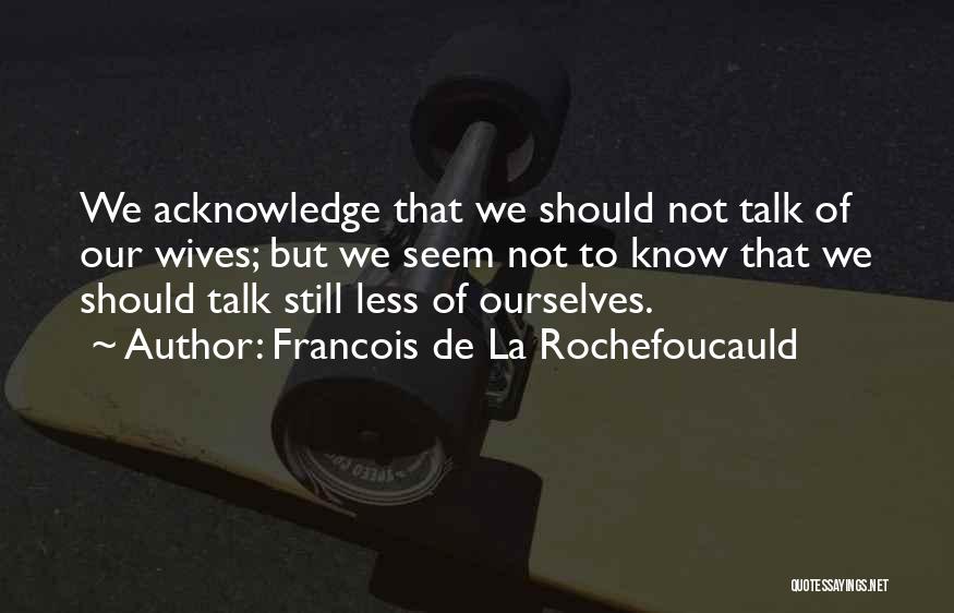 Francois De La Rochefoucauld Quotes: We Acknowledge That We Should Not Talk Of Our Wives; But We Seem Not To Know That We Should Talk