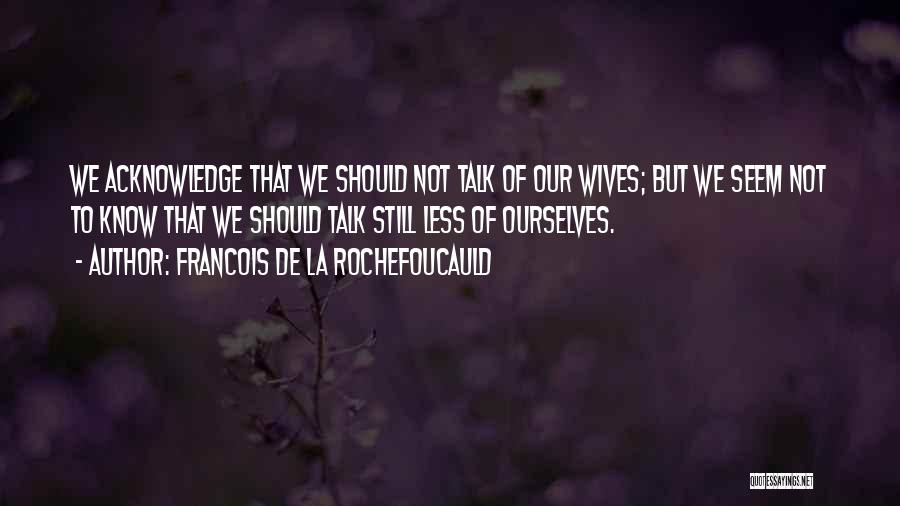 Francois De La Rochefoucauld Quotes: We Acknowledge That We Should Not Talk Of Our Wives; But We Seem Not To Know That We Should Talk