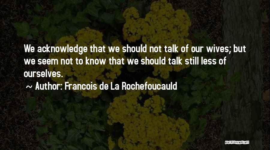 Francois De La Rochefoucauld Quotes: We Acknowledge That We Should Not Talk Of Our Wives; But We Seem Not To Know That We Should Talk