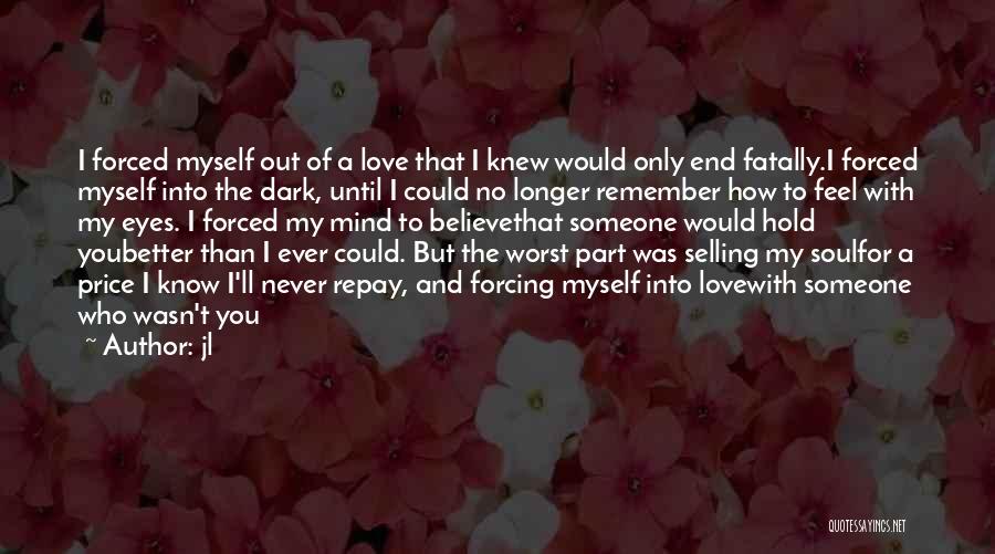 Jl Quotes: I Forced Myself Out Of A Love That I Knew Would Only End Fatally.i Forced Myself Into The Dark, Until