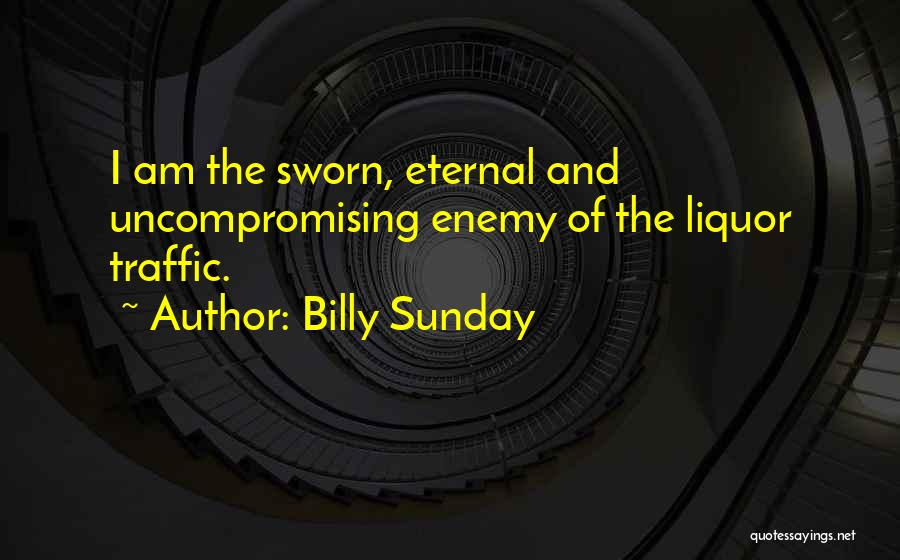 Billy Sunday Quotes: I Am The Sworn, Eternal And Uncompromising Enemy Of The Liquor Traffic.