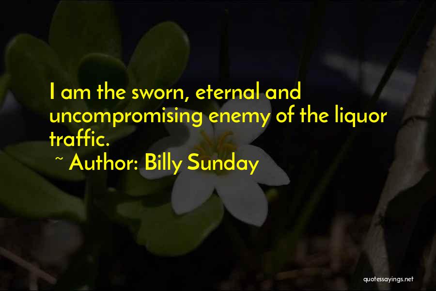 Billy Sunday Quotes: I Am The Sworn, Eternal And Uncompromising Enemy Of The Liquor Traffic.