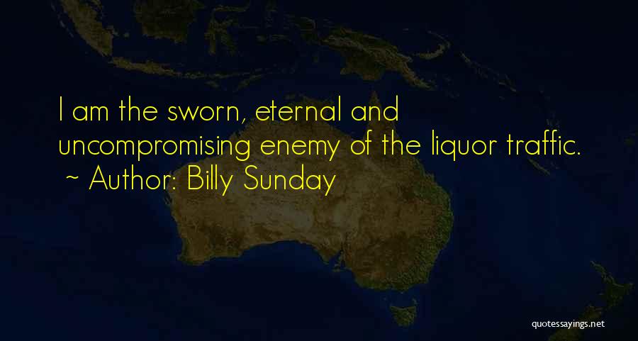 Billy Sunday Quotes: I Am The Sworn, Eternal And Uncompromising Enemy Of The Liquor Traffic.