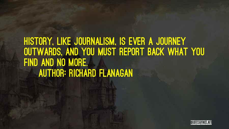Richard Flanagan Quotes: History, Like Journalism, Is Ever A Journey Outwards, And You Must Report Back What You Find And No More.