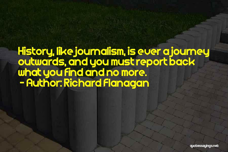 Richard Flanagan Quotes: History, Like Journalism, Is Ever A Journey Outwards, And You Must Report Back What You Find And No More.
