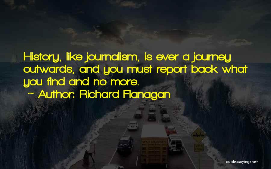 Richard Flanagan Quotes: History, Like Journalism, Is Ever A Journey Outwards, And You Must Report Back What You Find And No More.