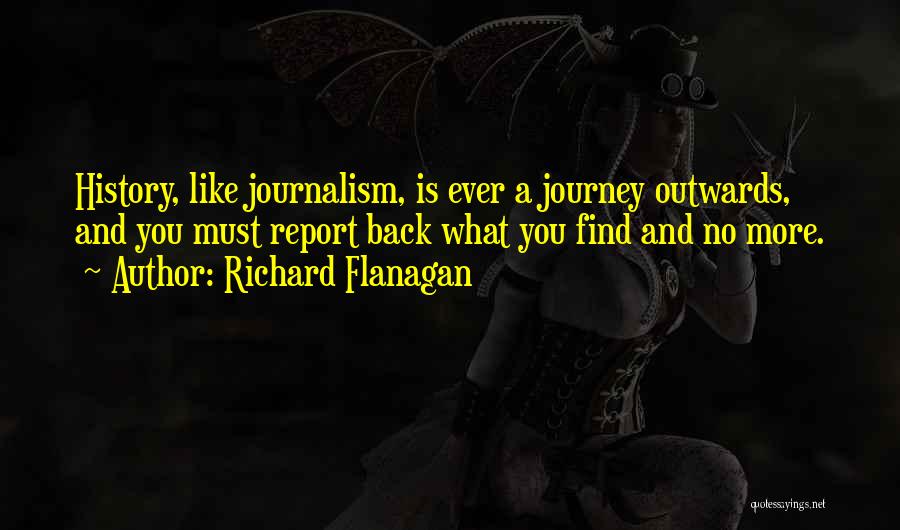 Richard Flanagan Quotes: History, Like Journalism, Is Ever A Journey Outwards, And You Must Report Back What You Find And No More.