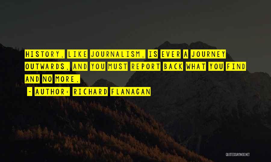 Richard Flanagan Quotes: History, Like Journalism, Is Ever A Journey Outwards, And You Must Report Back What You Find And No More.